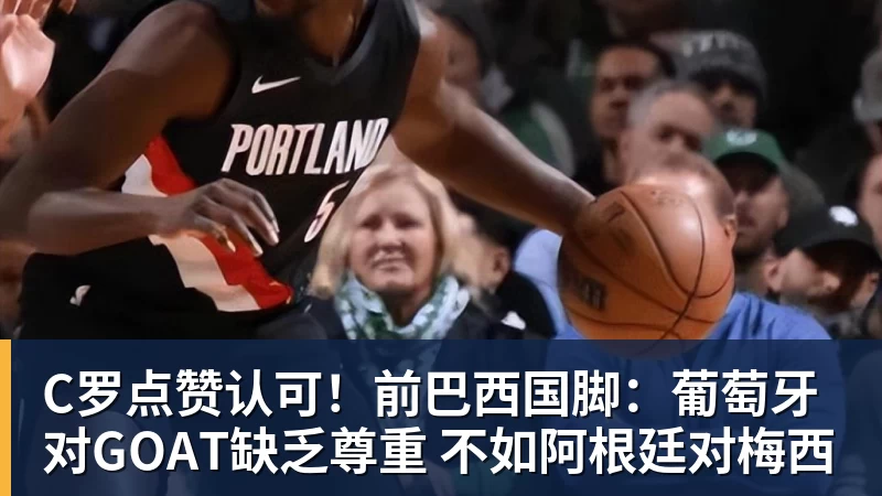 C罗点赞认可!前巴西国脚:葡萄牙对GOAT缺乏尊重 不如阿根廷对梅西